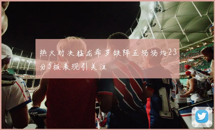 热火对决猛龙希罗缺阵五场场均23分5板表现引关注