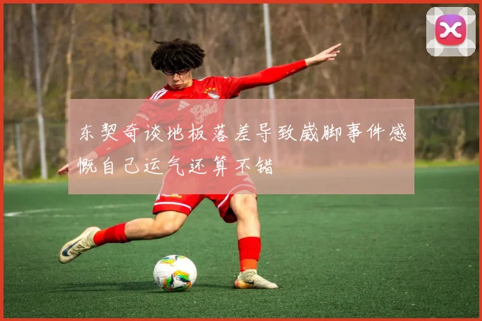 东契奇谈地板落差导致崴脚事件感慨自己运气还算不错