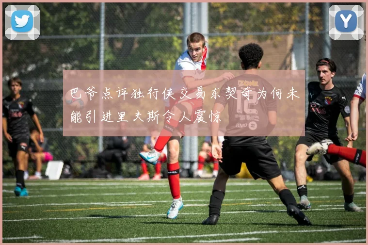巴爷点评独行侠交易东契奇为何未能引进里夫斯令人震惊