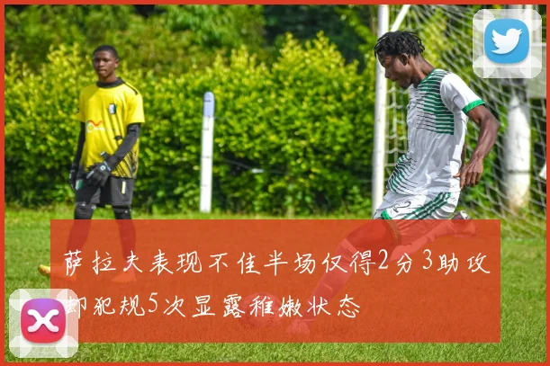 萨拉夫表现不佳半场仅得2分3助攻却犯规5次显露稚嫩状态