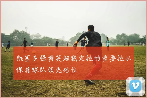 凯塞多强调英超稳定性的重要性以保持球队领先地位