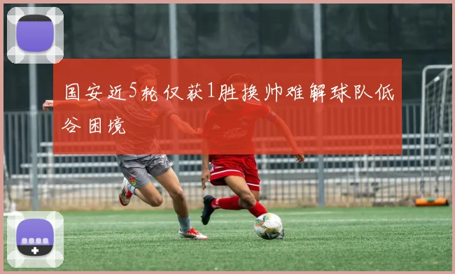 国安近5轮仅获1胜换帅难解球队低谷困境