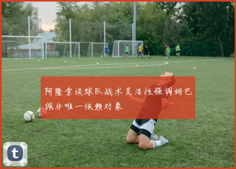 阿隆索谈球队战术灵活性强调姆巴佩非唯一依赖对象