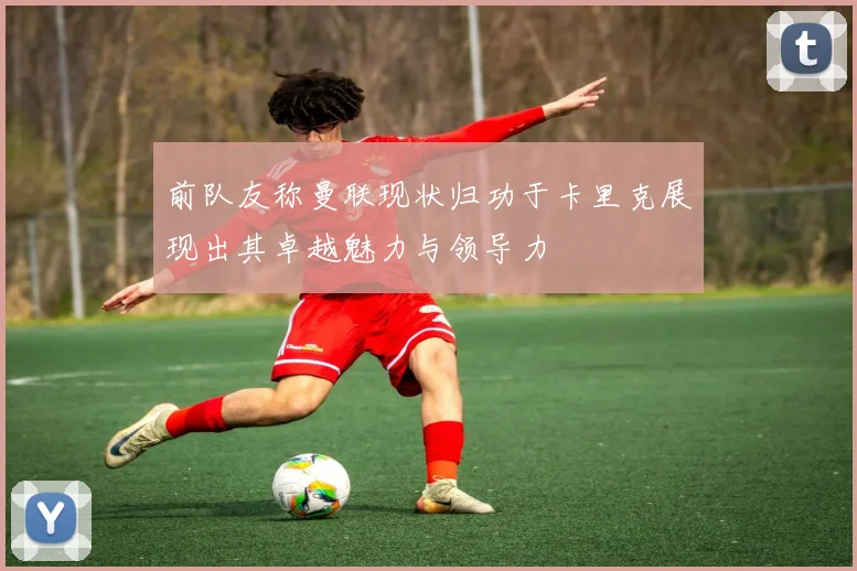 前队友称曼联现状归功于卡里克展现出其卓越魅力与领导力