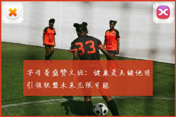 字母哥盛赞文班：健康是关键他将引领联盟未来无限可能