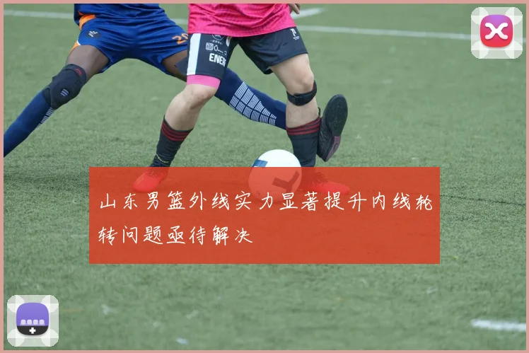 山东男篮外线实力显著提升内线轮转问题亟待解决