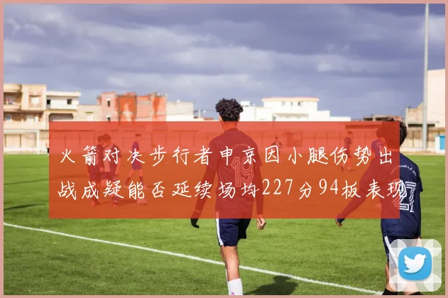 火箭对决步行者申京因小腿伤势出战成疑能否延续场均227分94板表现