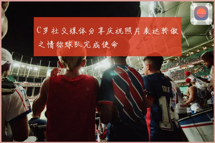 C罗社交媒体分享庆祝照片表达骄傲之情称球队完成使命