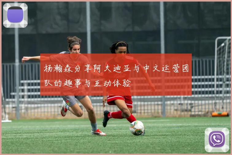 杨瀚森分享阿夫迪亚与中文运营团队的趣事与互动体验