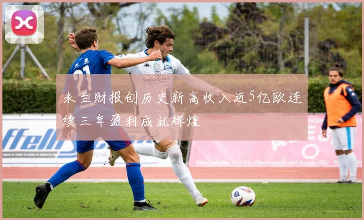 米兰财报创历史新高收入近5亿欧连续三年盈利成就辉煌