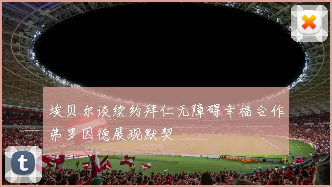 埃贝尔谈续约拜仁无障碍幸福合作弗罗因德展现默契