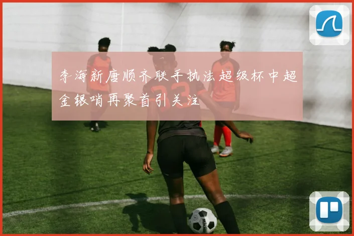 李海新唐顺齐联手执法超级杯中超金银哨再聚首引关注