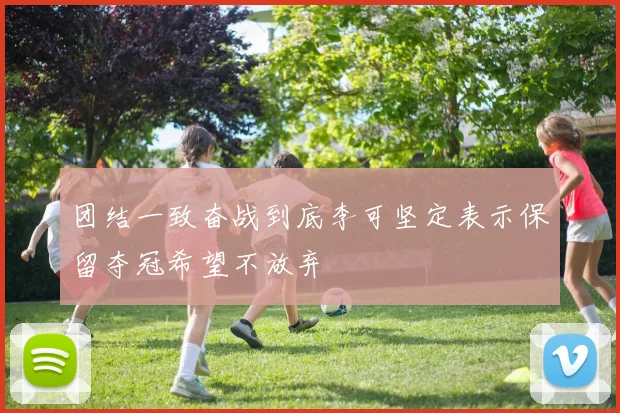 团结一致奋战到底李可坚定表示保留夺冠希望不放弃