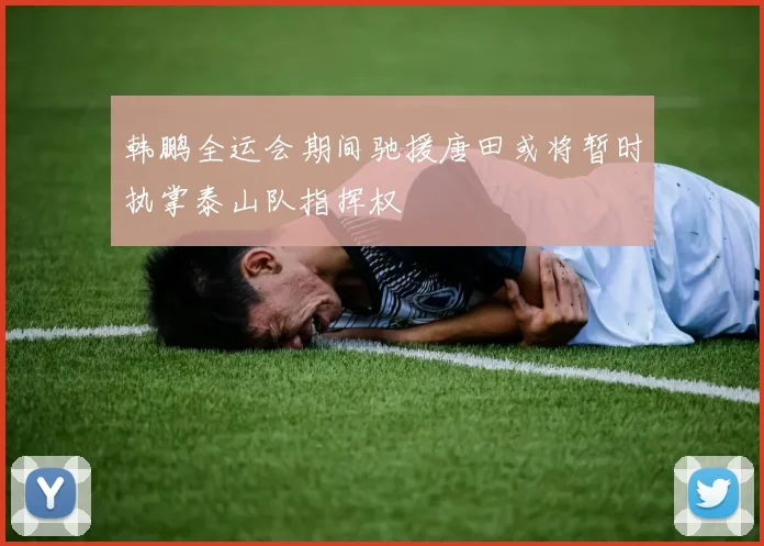 韩鹏全运会期间驰援唐田或将暂时执掌泰山队指挥权