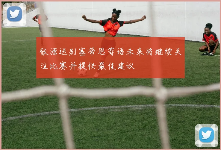 张源送别塞蒂恩寄语未来将继续关注比赛并提供最佳建议