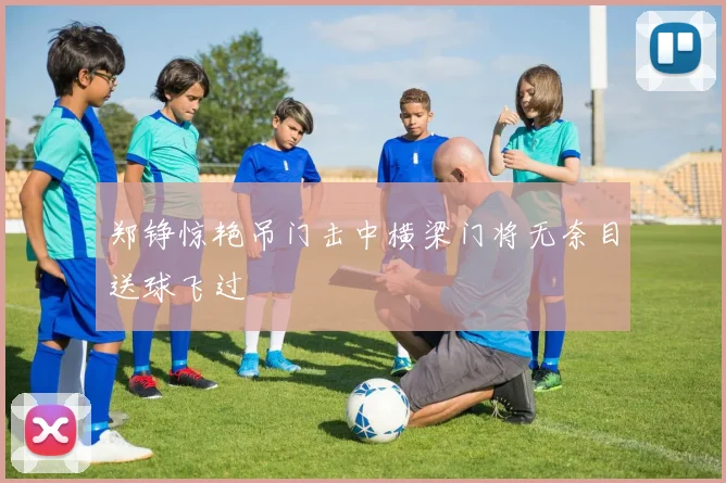 郑铮惊艳吊门击中横梁门将无奈目送球飞过