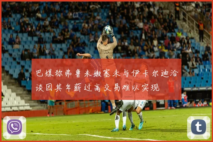 巴媒称弗鲁米嫩塞未与伊卡尔迪洽谈因其年薪过高交易难以实现