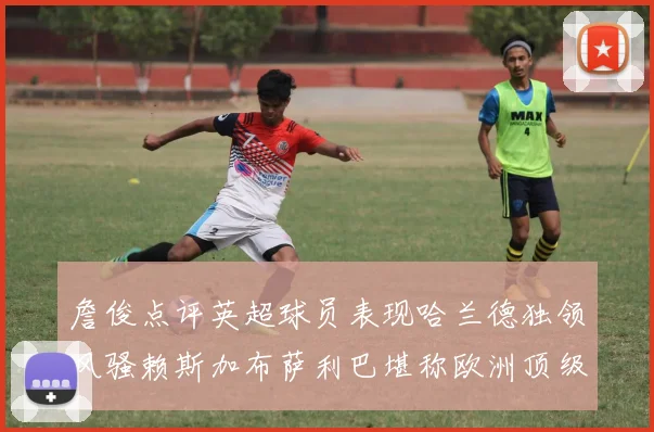 詹俊点评英超球员表现哈兰德独领风骚赖斯加布萨利巴堪称欧洲顶级