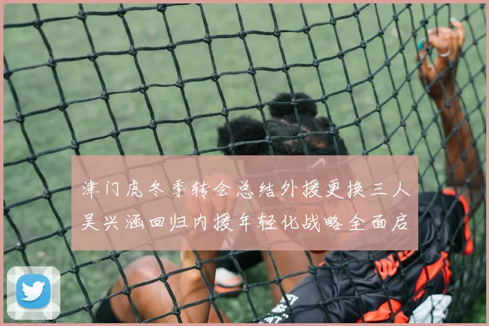 津门虎冬季转会总结外援更换三人吴兴涵回归内援年轻化战略全面启动