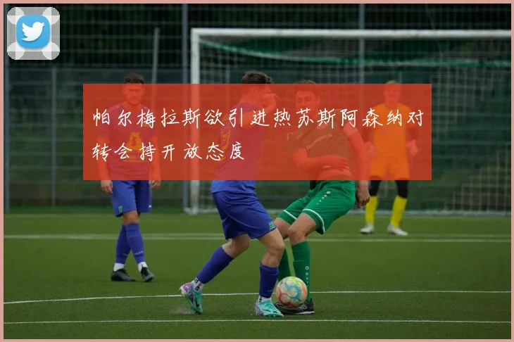 帕尔梅拉斯欲引进热苏斯阿森纳对转会持开放态度