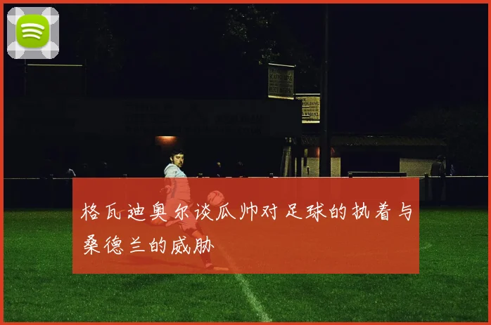 格瓦迪奥尔谈瓜帅对足球的执着与桑德兰的威胁