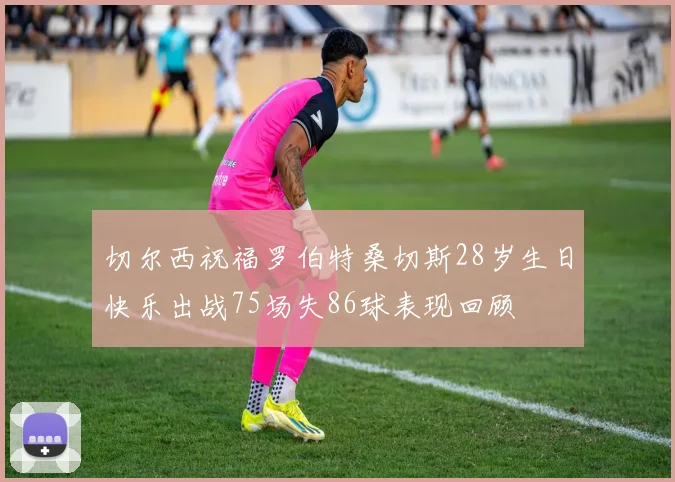 切尔西祝福罗伯特桑切斯28岁生日快乐出战75场失86球表现回顾