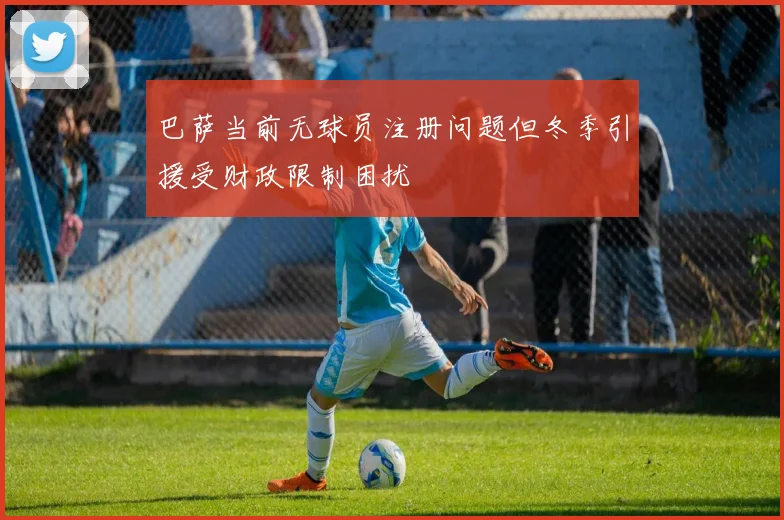 巴萨当前无球员注册问题但冬季引援受财政限制困扰