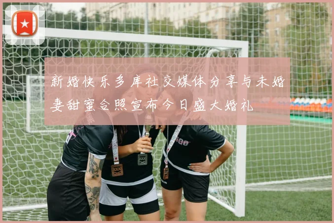 新婚快乐多库社交媒体分享与未婚妻甜蜜合照宣布今日盛大婚礼