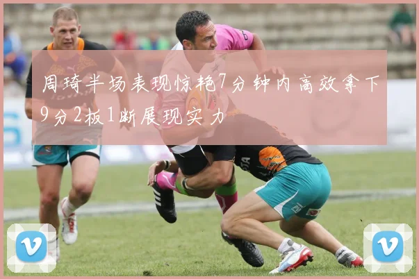 周琦半场表现惊艳7分钟内高效拿下9分2板1断展现实力