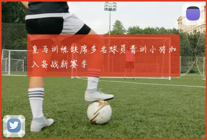 皇马训练缺席多名球员青训小将加入备战新赛季