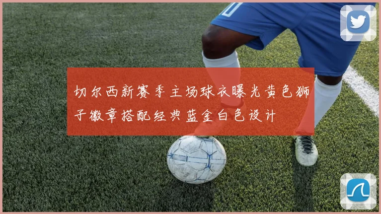 切尔西新赛季主场球衣曝光黄色狮子徽章搭配经典蓝金白色设计