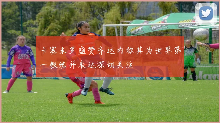 卡塞米罗盛赞齐达内称其为世界第一教练并表达深切关注