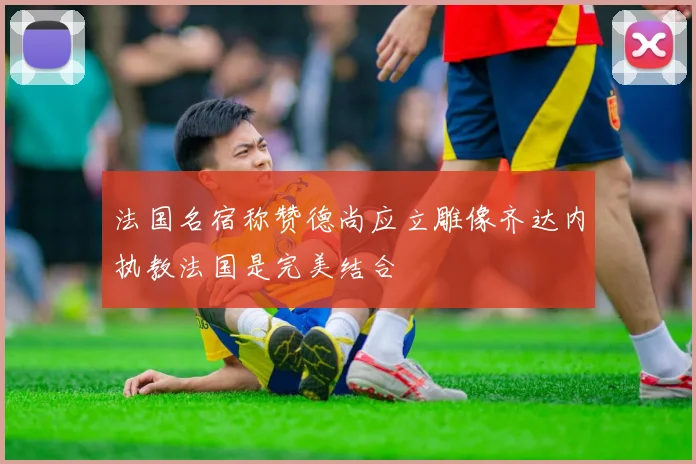 法国名宿称赞德尚应立雕像齐达内执教法国是完美结合