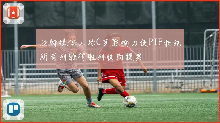 沙特媒体人称C罗影响力使PIF拒绝所有利雅得胜利收购提案