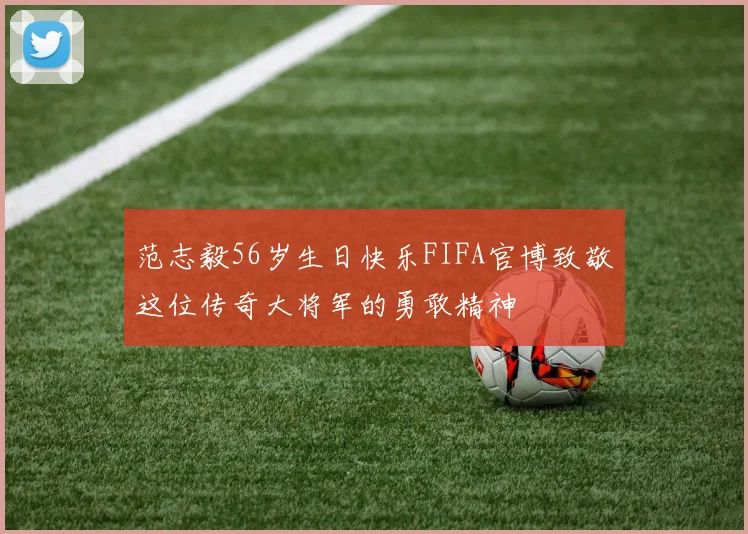 范志毅56岁生日快乐FIFA官博致敬这位传奇大将军的勇敢精神
