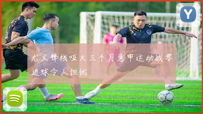 尤文锋线哑火三个月意甲运动战零进球令人担忧